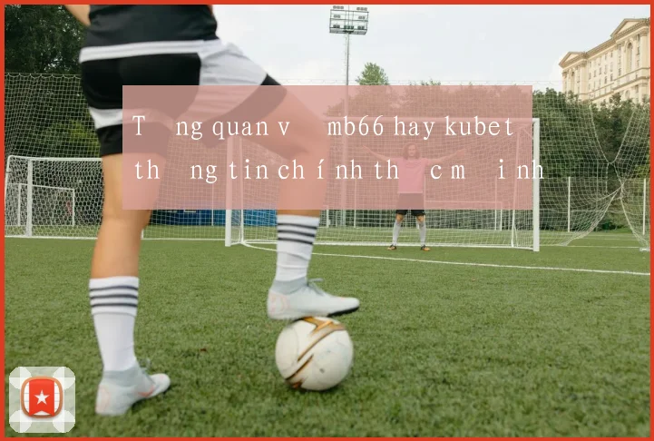 Tổng quan về mb66 hay kubet thông tin chính thức mới nhất