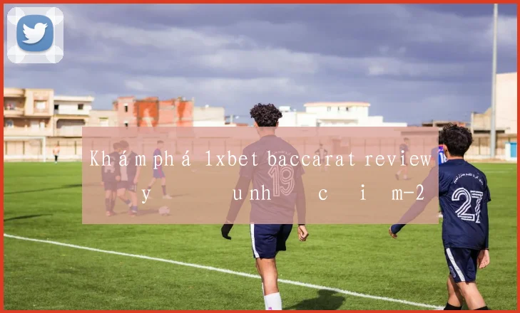 Khám phá 1xbet baccarat review đầy đủ ưu nhược điểm